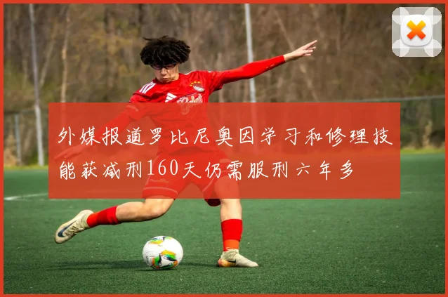 外媒报道罗比尼奥因学习和修理技能获减刑160天仍需服刑六年多