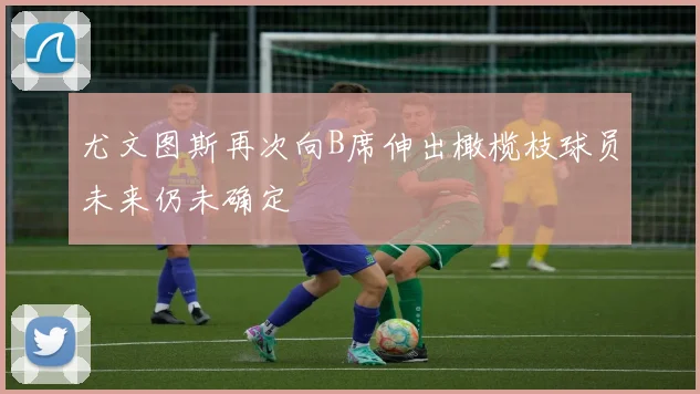 尤文图斯再次向B席伸出橄榄枝球员未来仍未确定