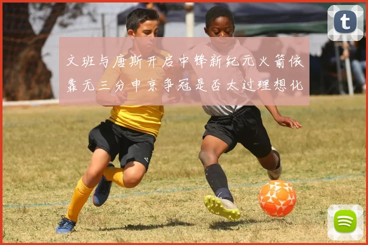 文班与唐斯开启中锋新纪元火箭依靠无三分申京争冠是否太过理想化