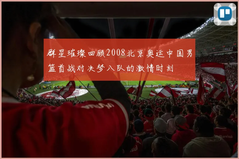 群星璀璨回顾2008北京奥运中国男篮首战对决梦八队的激情时刻