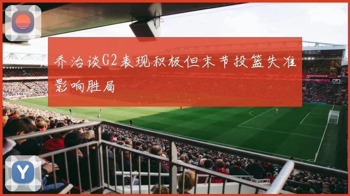 乔治谈G2表现积极但末节投篮失准影响胜局