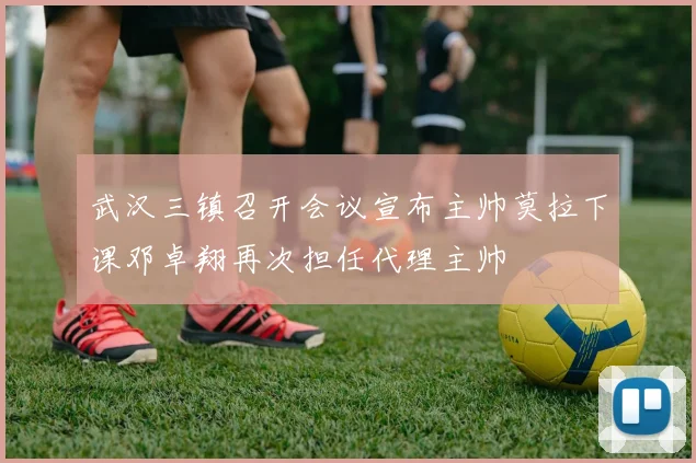 武汉三镇召开会议宣布主帅莫拉下课邓卓翔再次担任代理主帅