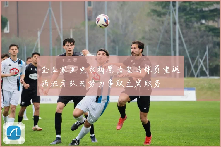 企业家里克尔梅愿为皇马球员重返西班牙队而努力争取主席职务