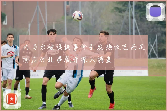 内马尔被误换事件引发热议巴西足协应对此事展开深入调查