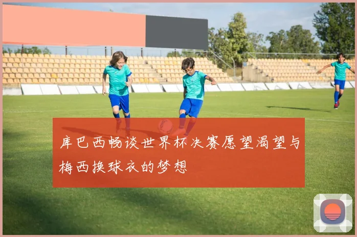 库巴西畅谈世界杯决赛愿望渴望与梅西换球衣的梦想