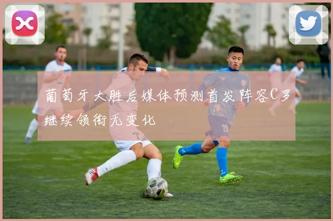 葡萄牙大胜后媒体预测首发阵容C罗继续领衔无变化