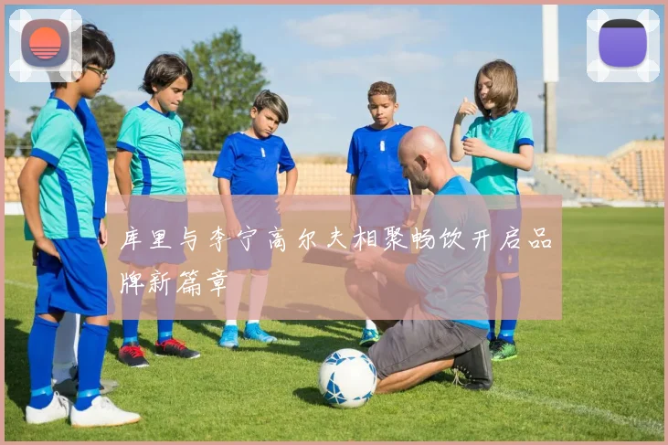 库里与李宁高尔夫相聚畅饮开启品牌新篇章