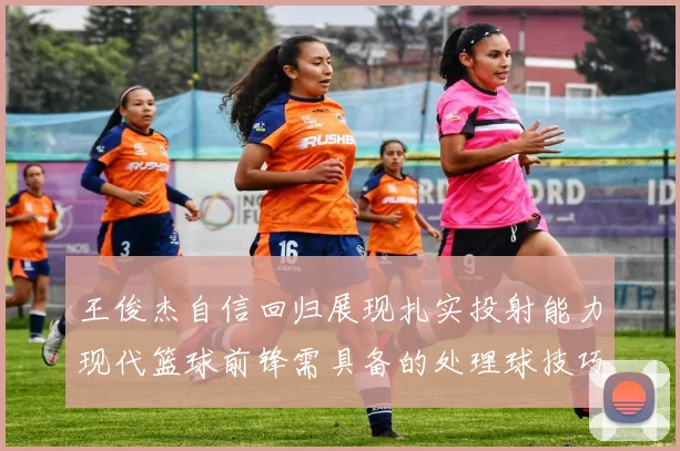 王俊杰自信回归展现扎实投射能力现代篮球前锋需具备的处理球技巧