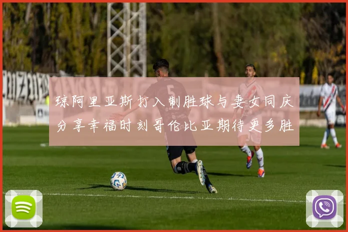 琼阿里亚斯打入制胜球与妻女同庆分享幸福时刻哥伦比亚期待更多胜利