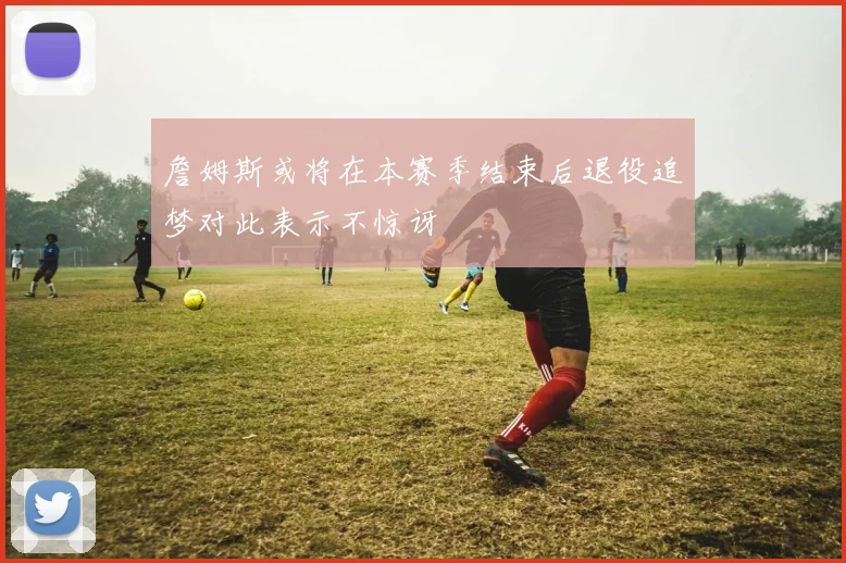 詹姆斯或将在本赛季结束后退役追梦对此表示不惊讶