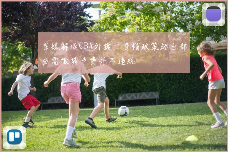 京媒解读CBA外援工资帽政策超出部分需缴调节费并不违规