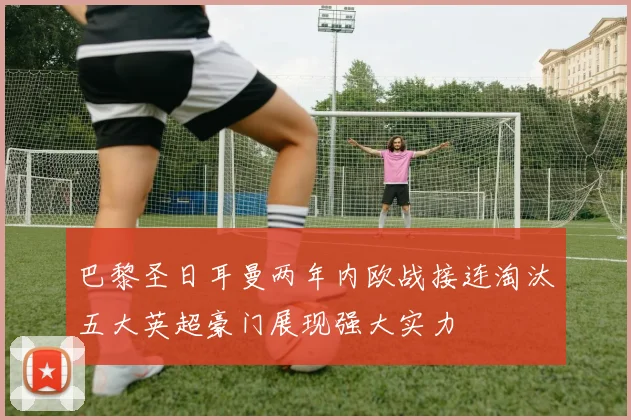 巴黎圣日耳曼两年内欧战接连淘汰五大英超豪门展现强大实力