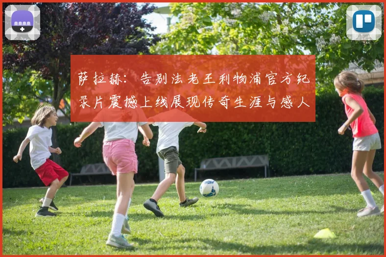 萨拉赫：告别法老王利物浦官方纪录片震撼上线展现传奇生涯与感人时刻