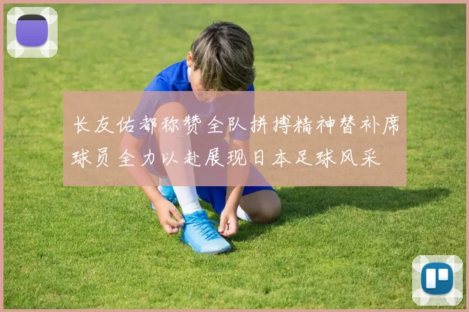 长友佑都称赞全队拼搏精神替补席球员全力以赴展现日本足球风采