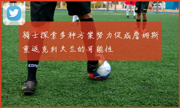 骑士探索多种方案努力促成詹姆斯重返克利夫兰的可能性