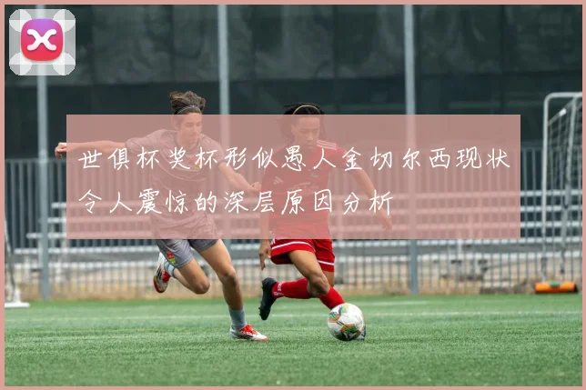 世俱杯奖杯形似愚人金切尔西现状令人震惊的深层原因分析
