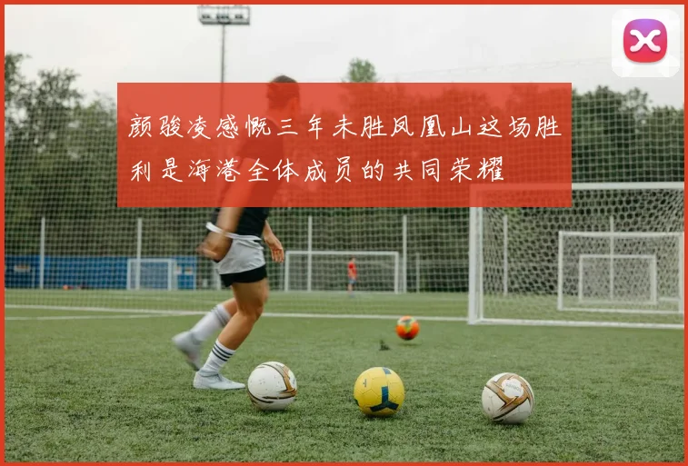 颜骏凌感慨三年未胜凤凰山这场胜利是海港全体成员的共同荣耀