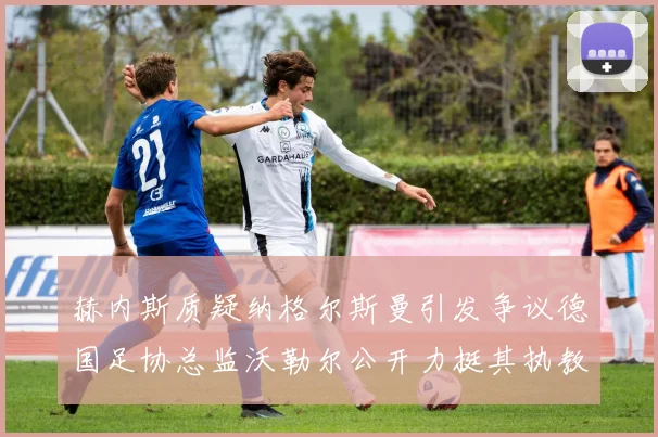 赫内斯质疑纳格尔斯曼引发争议德国足协总监沃勒尔公开力挺其执教表现