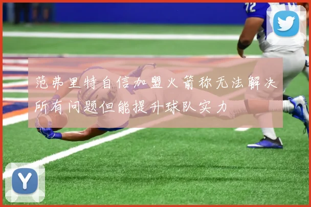 范弗里特自信加盟火箭称无法解决所有问题但能提升球队实力