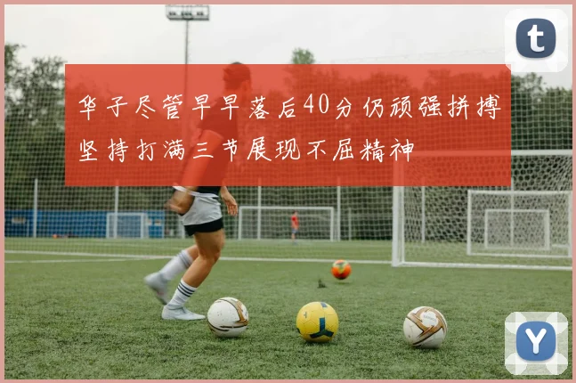 华子尽管早早落后40分仍顽强拼搏坚持打满三节展现不屈精神