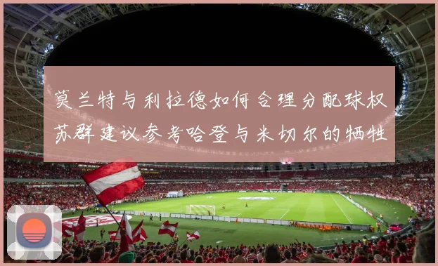 莫兰特与利拉德如何合理分配球权苏群建议参考哈登与米切尔的牺牲精神