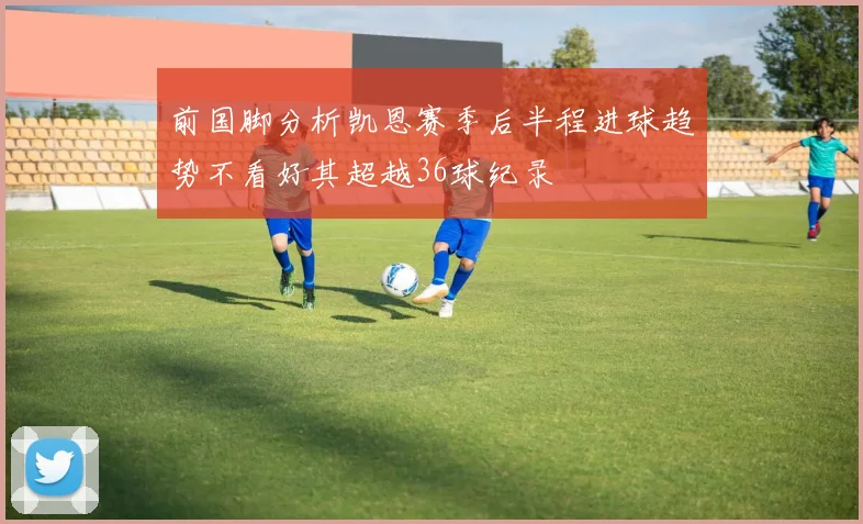 前国脚分析凯恩赛季后半程进球趋势不看好其超越36球纪录