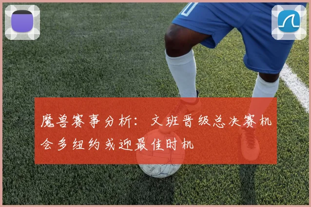 魔兽赛事分析：文班晋级总决赛机会多纽约或迎最佳时机