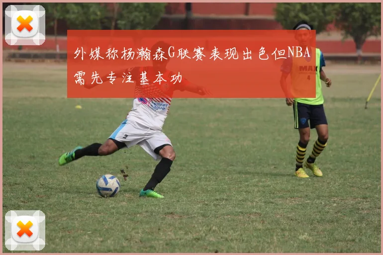外媒称杨瀚森G联赛表现出色但NBA需先专注基本功