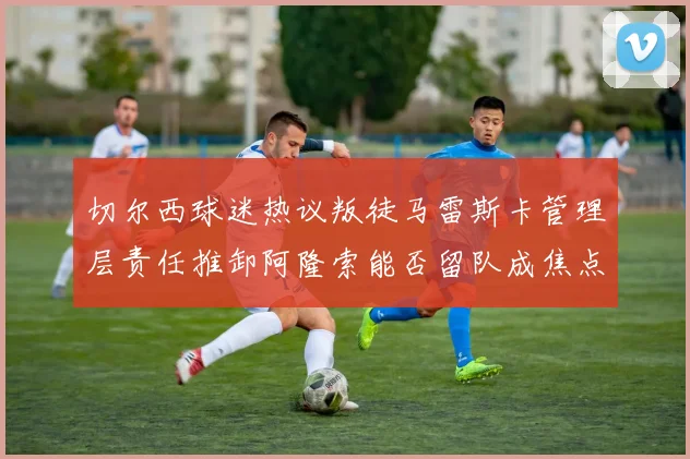 切尔西球迷热议叛徒马雷斯卡管理层责任推卸阿隆索能否留队成焦点