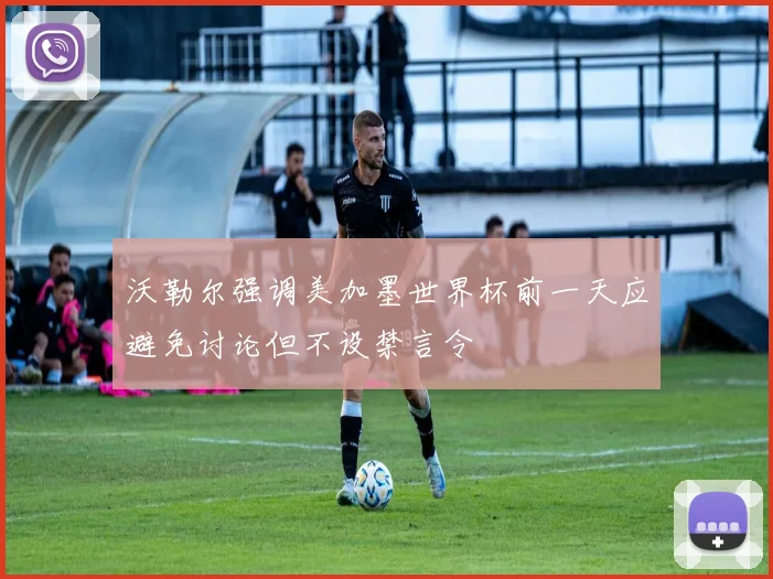 沃勒尔强调美加墨世界杯前一天应避免讨论但不设禁言令