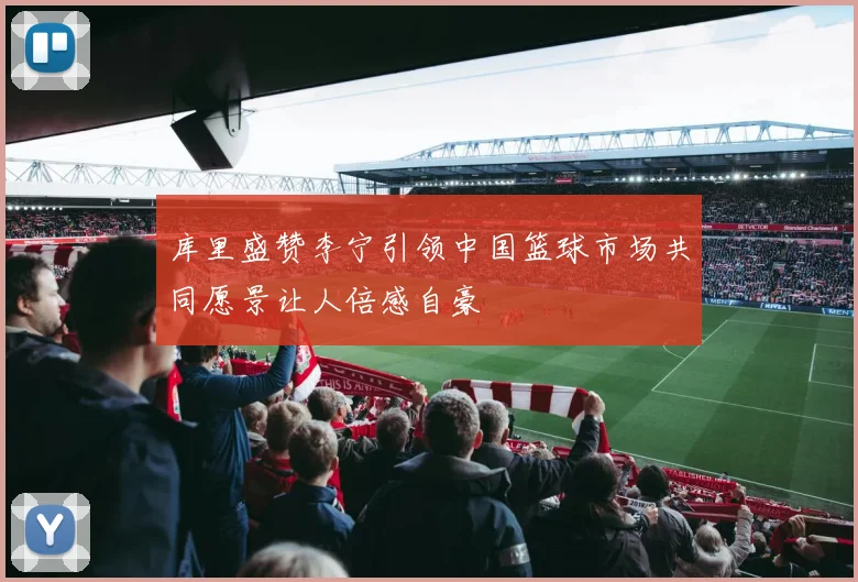 库里盛赞李宁引领中国篮球市场共同愿景让人倍感自豪