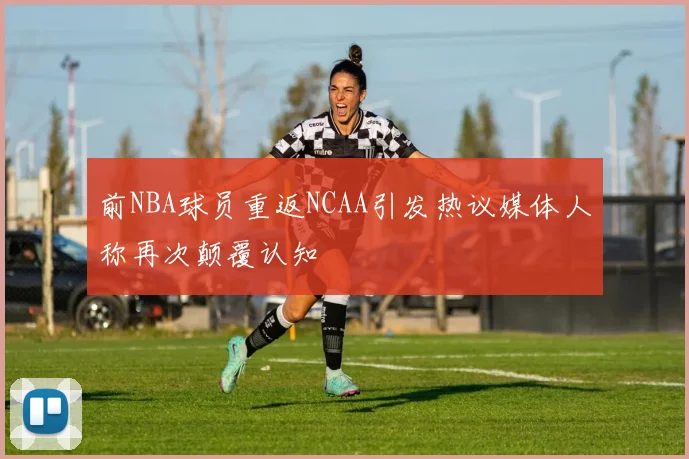 前NBA球员重返NCAA引发热议媒体人称再次颠覆认知